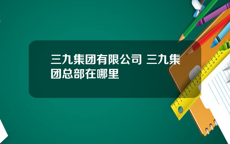 三九集团有限公司 三九集团总部在哪里